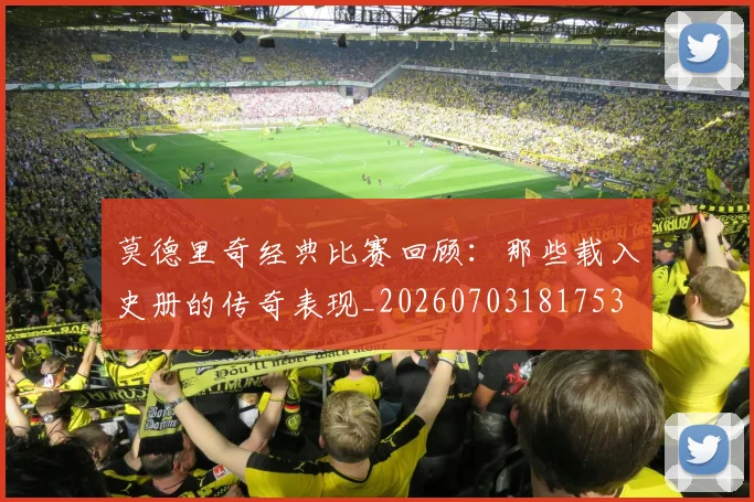 莫德里奇经典比赛回顾:那些载入史册的传奇表现_20260703181753