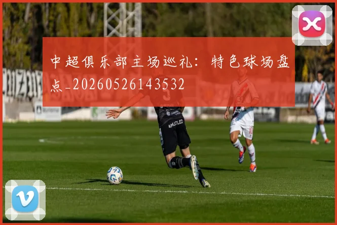 中超俱乐部主场巡礼：特色球场盘点_20260526143532