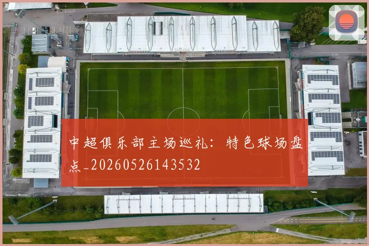 中超俱乐部主场巡礼:特色球场盘点_20260526143532