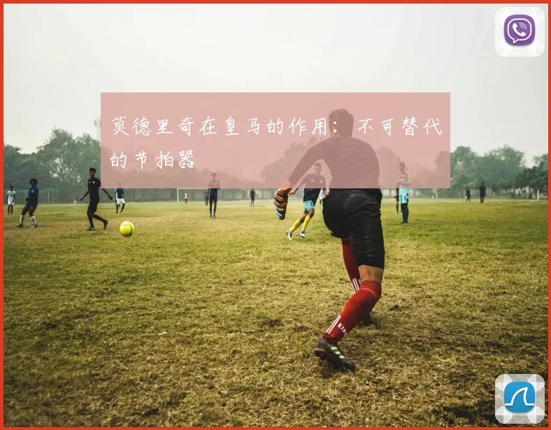 莫德里奇在皇马的作用：不可替代的节拍器