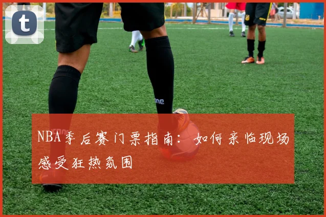 NBA季后赛门票指南：如何亲临现场感受狂热氛围