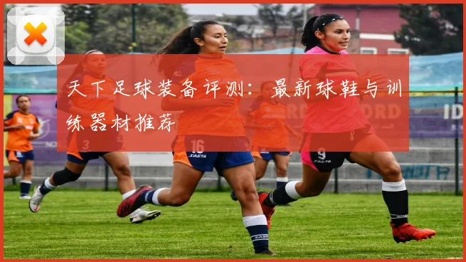 天下足球装备评测：最新球鞋与训练器材推荐